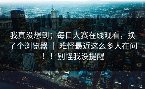 我真没想到；每日大赛在线观看，换了个浏览器 ｜ 难怪最近这么多人在问！！别怪我没提醒