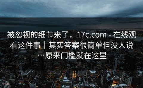 被忽视的细节来了，17c.com - 在线观看这件事｜其实答案很简单但没人说…原来门槛就在这里
