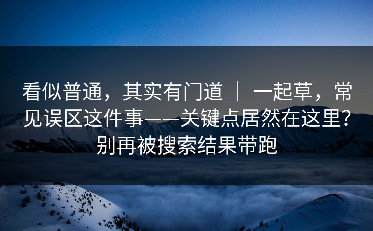看似普通，其实有门道 ｜ 一起草，常见误区这件事——关键点居然在这里？别再被搜索结果带跑