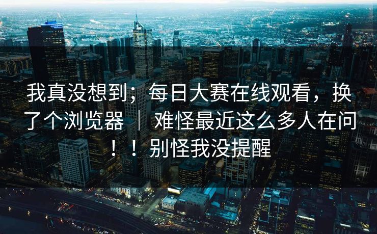 我真没想到；每日大赛在线观看，换了个浏览器 ｜ 难怪最近这么多人在问！！别怪我没提醒