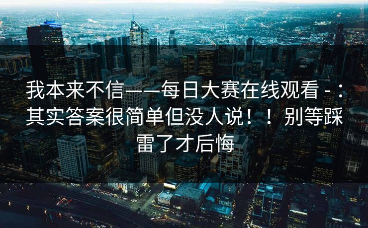 我本来不信——每日大赛在线观看 - :其实答案很简单但没人说!!别等踩雷了才后悔 我本来不信——每日大赛在线观看 - :其实答案很简单但没人说!!别等踩雷了才后悔
