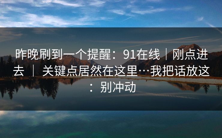 昨晚刷到一个提醒:91在线|刚点进去 | 关键点居然在这里…我把话放这:别冲动 昨晚刷到一个提醒:91在线|刚点进去 | 关键点居然在这里…我把话放这:别冲动