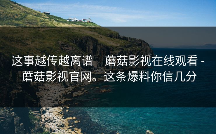 这事越传越离谱|蘑菇影视在线观看 - 蘑菇影视官网。这条爆料你信几分 这事越传越离谱|蘑菇影视在线观看 - 蘑菇影视官网。这条爆料你信几分
