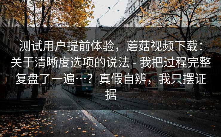 测试用户提前体验,蘑菇视频下载:关于清晰度选项的说法 - 我把过程完整复盘了一遍…?真假自辨,我只摆证据 测试用户提前体验,蘑菇视频下载:关于清晰度选项的说法 - 我把过程完整复盘了一遍…?真假自辨,我只摆证据