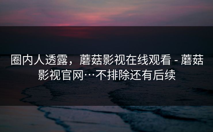 圈内人透露,蘑菇影视在线观看 - 蘑菇影视官网…不排除还有后续 圈内人透露,蘑菇影视在线观看 - 蘑菇影视官网…不排除还有后续