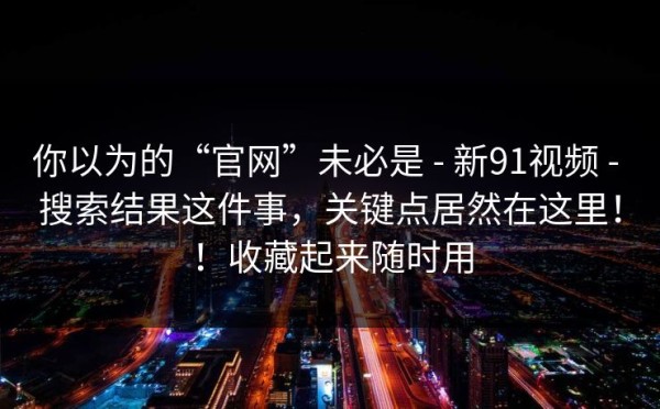 你以为的“官网”未必是 - 新91视频 - 搜索结果这件事，关键点居然在这里！！收藏起来随时用