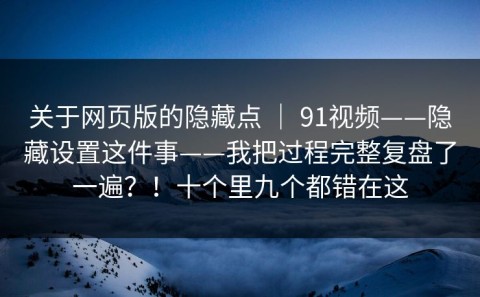 关于网页版的隐藏点 ｜ 91视频——隐藏设置这件事——我把过程完整复盘了一遍？！十个里九个都错在这