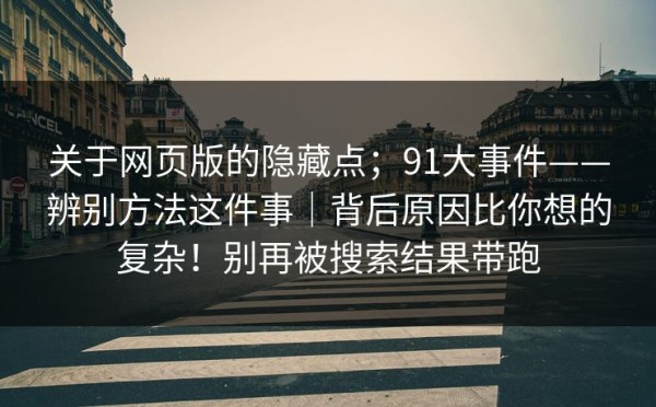 关于网页版的隐藏点；91大事件——辨别方法这件事｜背后原因比你想的复杂！别再被搜索结果带跑