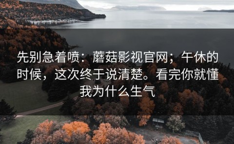 先别急着喷：蘑菇影视官网；午休的时候，这次终于说清楚。看完你就懂我为什么生气