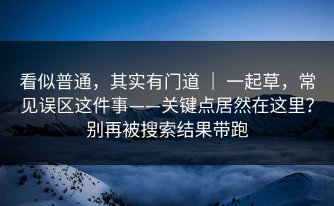 看似普通，其实有门道 ｜ 一起草，常见误区这件事——关键点居然在这里？别再被搜索结果带跑