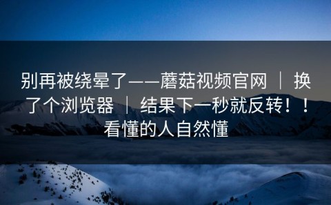 别再被绕晕了——蘑菇视频官网 ｜ 换了个浏览器 ｜ 结果下一秒就反转！！看懂的人自然懂