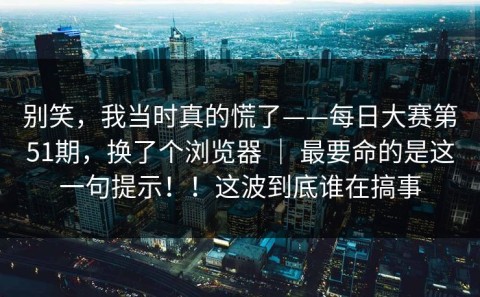 别笑，我当时真的慌了——每日大赛第51期，换了个浏览器 ｜ 最要命的是这一句提示！！这波到底谁在搞事