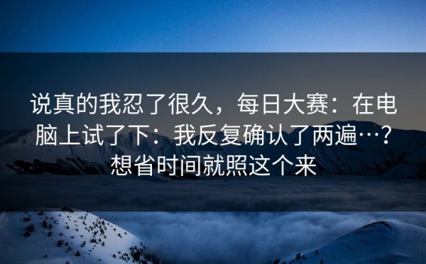 说真的我忍了很久，每日大赛：在电脑上试了下：我反复确认了两遍…？想省时间就照这个来