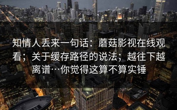 知情人丢来一句话：蘑菇影视在线观看；关于缓存路径的说法；越往下越离谱…你觉得这算不算实锤