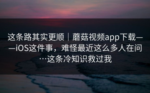 这条路其实更顺｜蘑菇视频app下载——iOS这件事，难怪最近这么多人在问…这条冷知识救过我