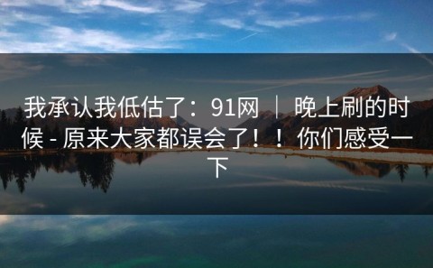 我承认我低估了：91网 ｜ 晚上刷的时候 - 原来大家都误会了！！你们感受一下