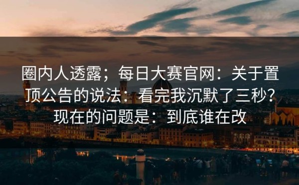 圈内人透露；每日大赛官网：关于置顶公告的说法：看完我沉默了三秒？现在的问题是：到底谁在改
