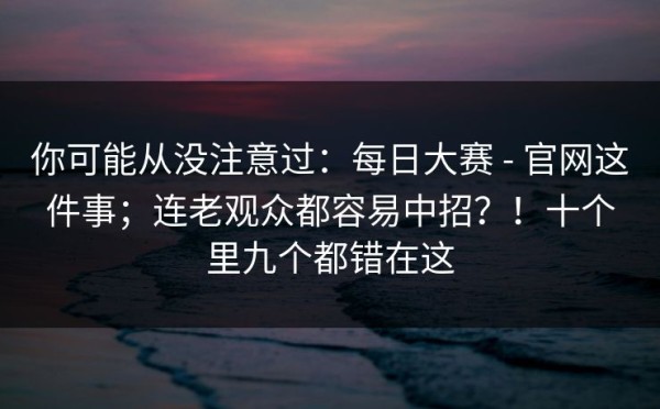你可能从没注意过：每日大赛 - 官网这件事；连老观众都容易中招？！十个里九个都错在这