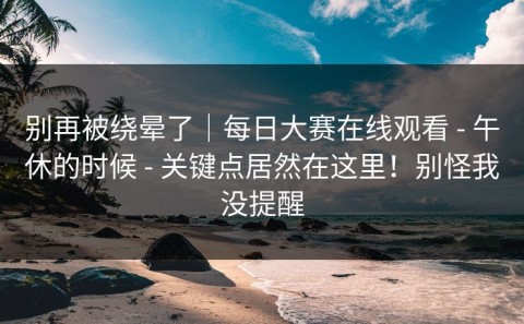 别再被绕晕了｜每日大赛在线观看 - 午休的时候 - 关键点居然在这里！别怪我没提醒