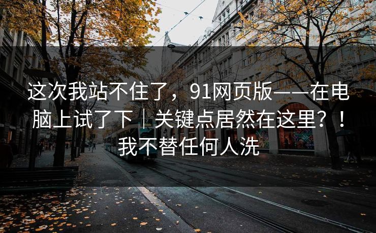 这次我站不住了,91网页版——在电脑上试了下|关键点居然在这里?!我不替任何人洗 这次我站不住了,91网页版——在电脑上试了下|关键点居然在这里?!我不替任何人洗