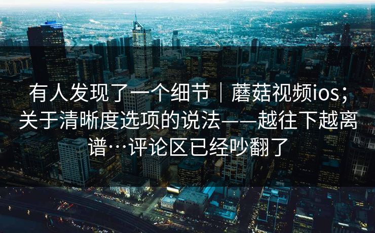 有人发现了一个细节|蘑菇视频ios;关于清晰度选项的说法——越往下越离谱…评论区已经吵翻了 有人发现了一个细节|蘑菇视频ios;关于清晰度选项的说法——越往下越离谱…评论区已经吵翻了