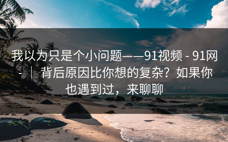 我以为只是个小问题——91视频 - 91网 - | 背后原因比你想的复杂?如果你也遇到过,来聊聊 我以为只是个小问题——91视频 - 91网 - | 背后原因比你想的复杂?如果你也遇到过,来聊聊