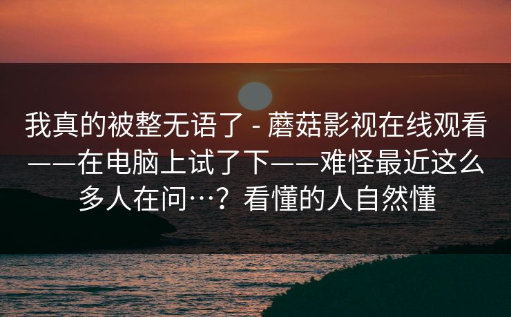 我真的被整无语了 - 蘑菇影视在线观看——在电脑上试了下——难怪最近这么多人在问…?看懂的人自然懂 我真的被整无语了 - 蘑菇影视在线观看——在电脑上试了下——难怪最近这么多人在问…?看懂的人自然懂