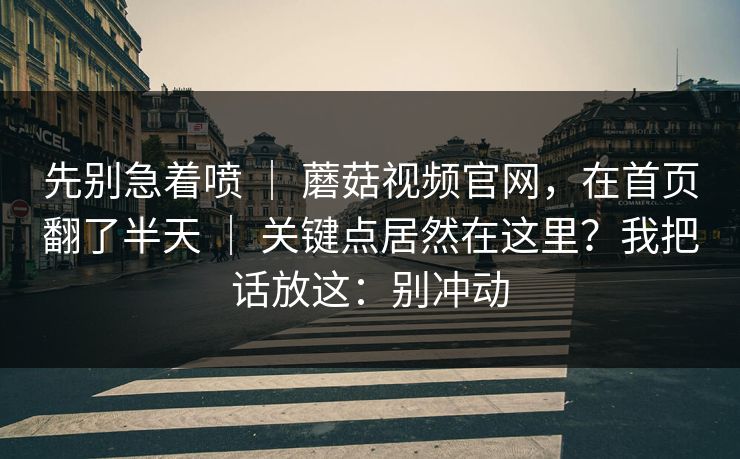 先别急着喷 | 蘑菇视频官网,在首页翻了半天 | 关键点居然在这里?我把话放这:别冲动 先别急着喷 | 蘑菇视频官网,在首页翻了半天 | 关键点居然在这里?我把话放这:别冲动