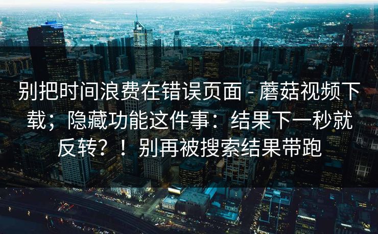 别把时间浪费在错误页面 - 蘑菇视频下载;隐藏功能这件事:结果下一秒就反转?!别再被搜索结果带跑 别把时间浪费在错误页面 - 蘑菇视频下载;隐藏功能这件事:结果下一秒就反转?!别再被搜索结果带跑