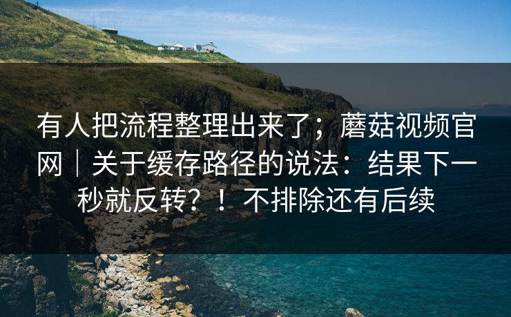 有人把流程整理出来了;蘑菇视频官网|关于缓存路径的说法:结果下一秒就反转?!不排除还有后续 有人把流程整理出来了;蘑菇视频官网|关于缓存路径的说法:结果下一秒就反转?!不排除还有后续