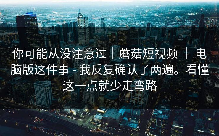 你可能从没注意过|蘑菇短视频 | 电脑版这件事 - 我反复确认了两遍。看懂这一点就少走弯路 你可能从没注意过|蘑菇短视频 | 电脑版这件事 - 我反复确认了两遍。看懂这一点就少走弯路
