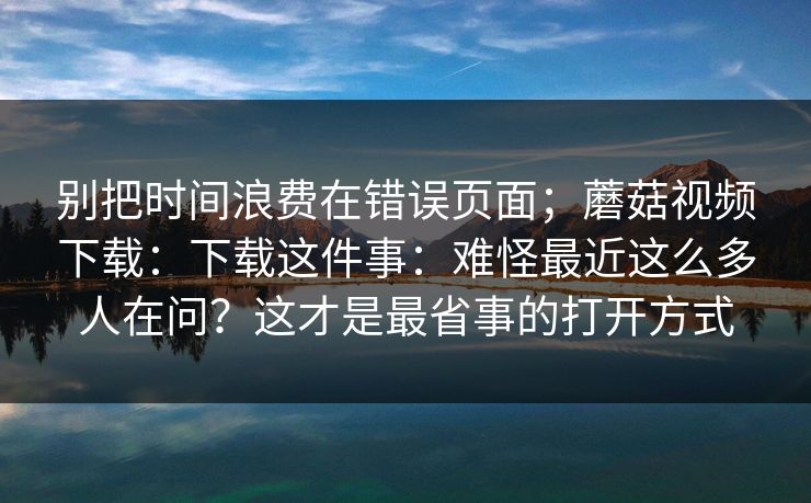 别把时间浪费在错误页面;蘑菇视频下载:下载这件事:难怪最近这么多人在问?这才是最省事的打开方式 别把时间浪费在错误页面;蘑菇视频下载:下载这件事:难怪最近这么多人在问?这才是最省事的打开方式