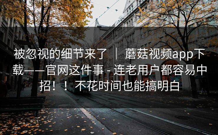被忽视的细节来了 | 蘑菇视频app下载——官网这件事 - 连老用户都容易中招!!不花时间也能搞明白 被忽视的细节来了 | 蘑菇视频app下载——官网这件事 - 连老用户都容易中招!!不花时间也能搞明白