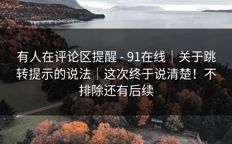 有人在评论区提醒 - 91在线|关于跳转提示的说法|这次终于说清楚!不排除还有后续 有人在评论区提醒 - 91在线|关于跳转提示的说法|这次终于说清楚!不排除还有后续
