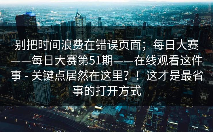 别把时间浪费在错误页面;每日大赛——每日大赛第51期——在线观看这件事 - 关键点居然在这里?!这才是最省事的打开方式 别把时间浪费在错误页面;每日大赛——每日大赛第51期——在线观看这件事 - 关键点居然在这里?!这才是最省事的打开方式