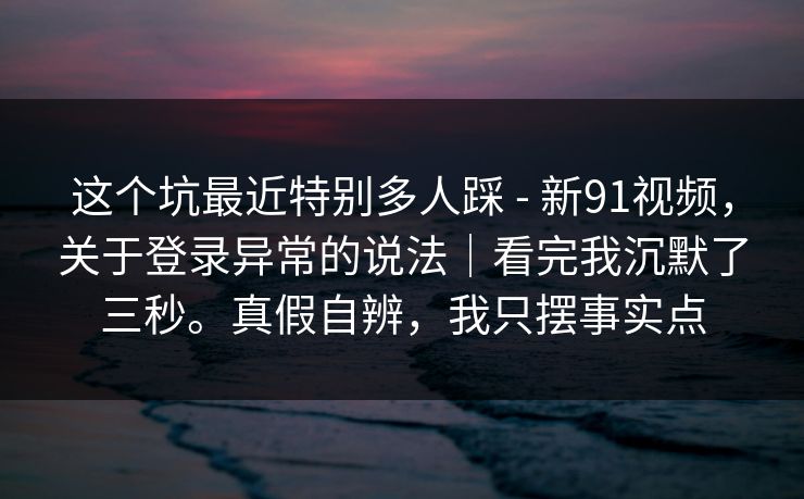 这个坑最近特别多人踩 - 新91视频,关于登录异常的说法|看完我沉默了三秒。真假自辨,我只摆事实点 这个坑最近特别多人踩 - 新91视频,关于登录异常的说法|看完我沉默了三秒。真假自辨,我只摆事实点