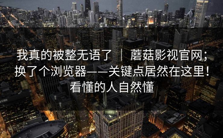 我真的被整无语了 | 蘑菇影视官网;换了个浏览器——关键点居然在这里!看懂的人自然懂 我真的被整无语了 | 蘑菇影视官网;换了个浏览器——关键点居然在这里!看懂的人自然懂
