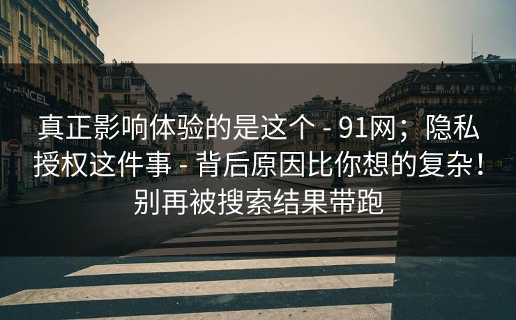 真正影响体验的是这个 - 91网；隐私授权这件事 - 背后原因比你想的复杂！别再被搜索结果带跑