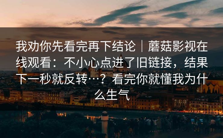 我劝你先看完再下结论|蘑菇影视在线观看:不小心点进了旧链接,结果下一秒就反转…?看完你就懂我为什么生气 我劝你先看完再下结论|蘑菇影视在线观看:不小心点进了旧链接,结果下一秒就反转…?看完你就懂我为什么生气