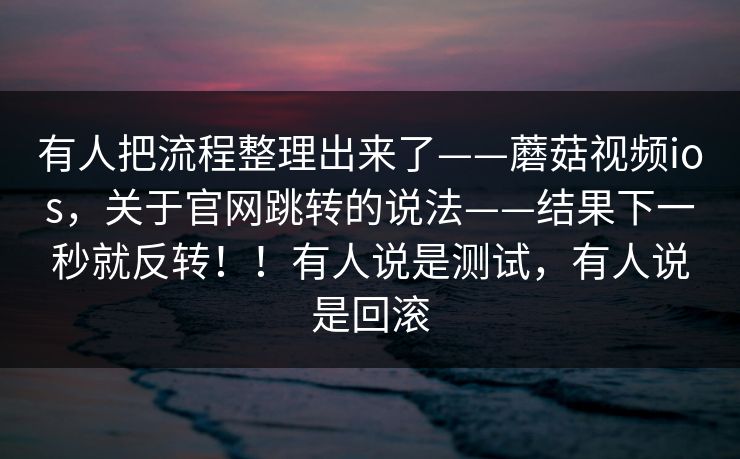 有人把流程整理出来了——蘑菇视频ios,关于官网跳转的说法——结果下一秒就反转!!有人说是测试,有人说是回滚 有人把流程整理出来了——蘑菇视频ios,关于官网跳转的说法——结果下一秒就反转!!有人说是测试,有人说是回滚