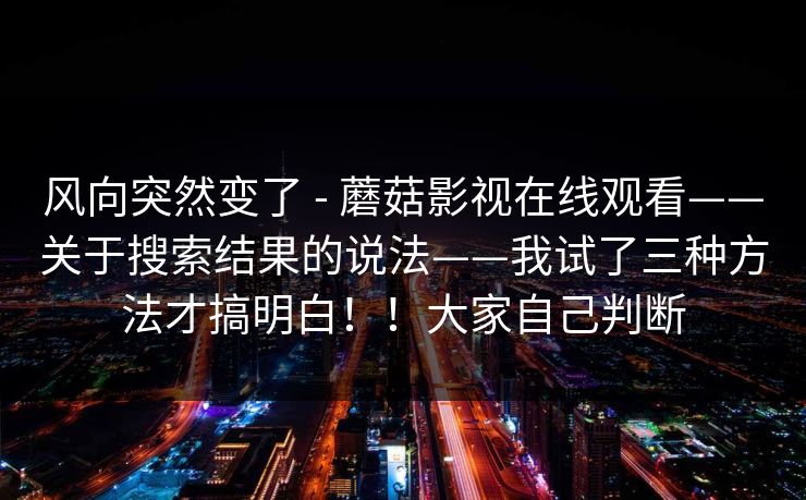 风向突然变了 - 蘑菇影视在线观看——关于搜索结果的说法——我试了三种方法才搞明白!!大家自己判断 风向突然变了 - 蘑菇影视在线观看——关于搜索结果的说法——我试了三种方法才搞明白!!大家自己判断