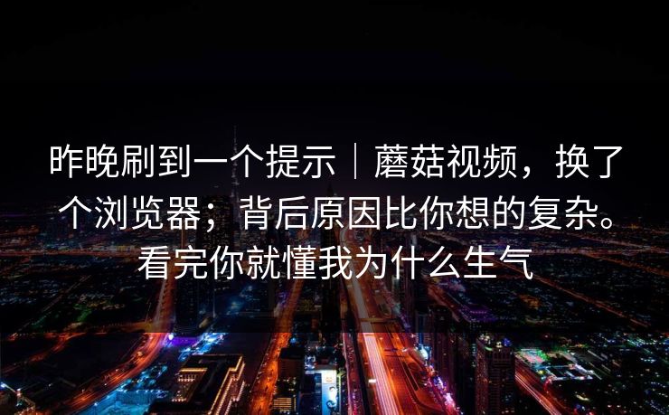 昨晚刷到一个提示|蘑菇视频,换了个浏览器;背后原因比你想的复杂。看完你就懂我为什么生气 昨晚刷到一个提示|蘑菇视频,换了个浏览器;背后原因比你想的复杂。看完你就懂我为什么生气