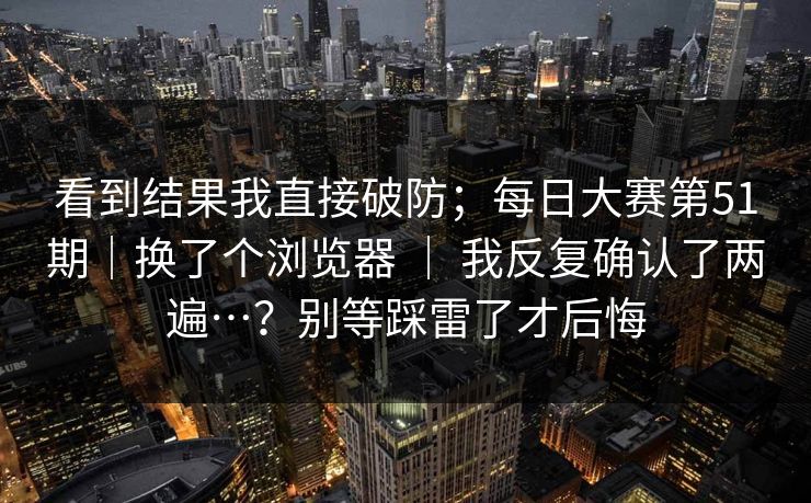 看到结果我直接破防；每日大赛第51期｜换了个浏览器 ｜ 我反复确认了两遍…？别等踩雷了才后悔
