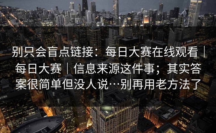 别只会盲点链接:每日大赛在线观看|每日大赛|信息来源这件事;其实答案很简单但没人说…别再用老方法了 别只会盲点链接:每日大赛在线观看|每日大赛|信息来源这件事;其实答案很简单但没人说…别再用老方法了
