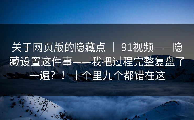 关于网页版的隐藏点 ｜ 91视频——隐藏设置这件事——我把过程完整复盘了一遍？！十个里九个都错在这