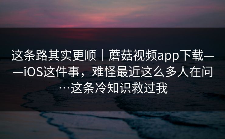 这条路其实更顺｜蘑菇视频app下载——iOS这件事，难怪最近这么多人在问…这条冷知识救过我