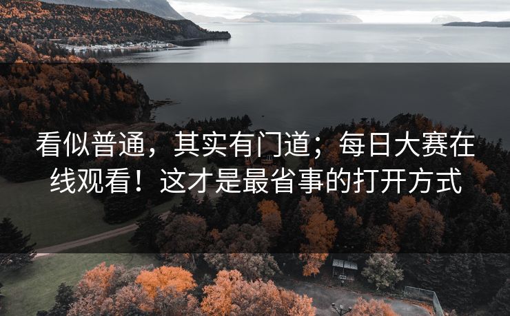 看似普通，其实有门道；每日大赛在线观看！这才是最省事的打开方式