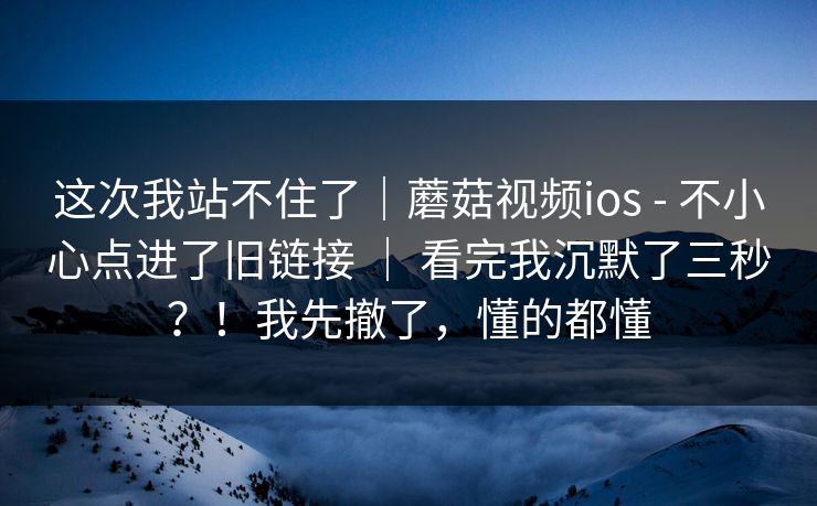 这次我站不住了|蘑菇视频ios - 不小心点进了旧链接 | 看完我沉默了三秒?!我先撤了,懂的都懂 这次我站不住了|蘑菇视频ios - 不小心点进了旧链接 | 看完我沉默了三秒?!我先撤了,懂的都懂
