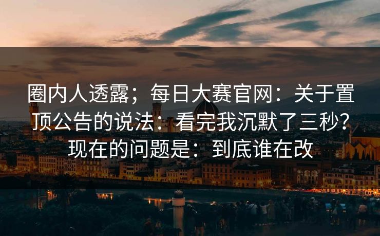 圈内人透露；每日大赛官网：关于置顶公告的说法：看完我沉默了三秒？现在的问题是：到底谁在改