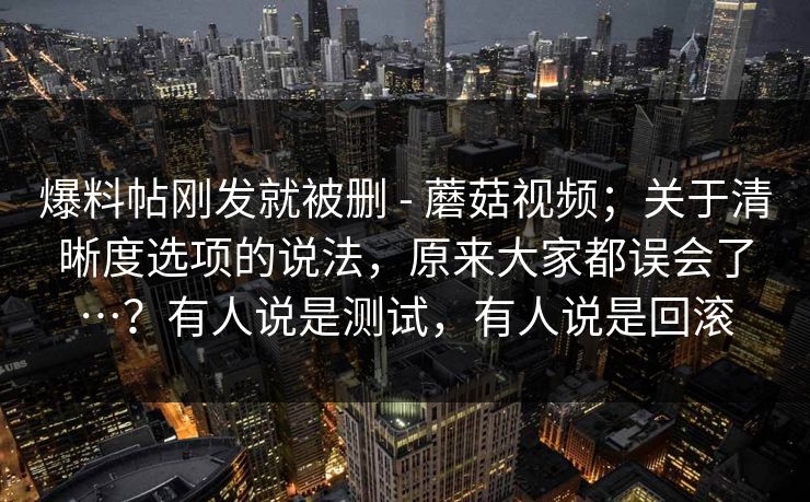 爆料帖刚发就被删 - 蘑菇视频；关于清晰度选项的说法，原来大家都误会了…？有人说是测试，有人说是回滚